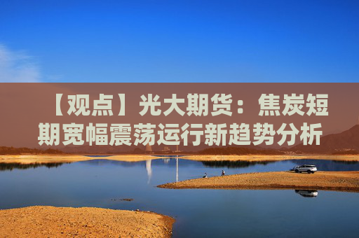 【观点】光大期货：焦炭短期宽幅震荡运行新趋势分析