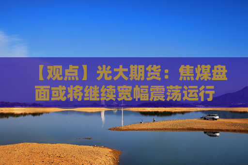 【观点】光大期货：焦煤盘面或将继续宽幅震荡运行