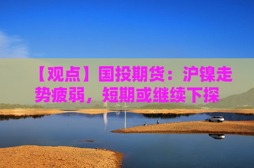 【观点】国投期货：沪镍走势疲弱，短期或继续下探