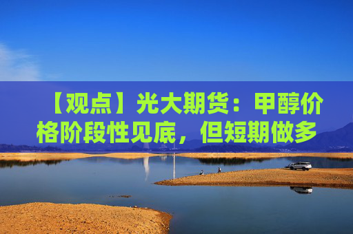 【观点】光大期货：甲醇价格阶段性见底，但短期做多仍有风险