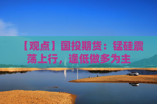 【观点】国投期货：锰硅震荡上行，逢低做多为主