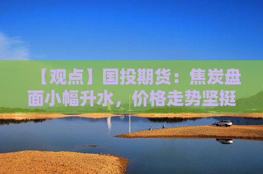 【观点】国投期货：焦炭盘面小幅升水，价格走势坚挺