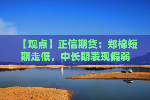 【观点】正信期货：郑棉短期走低，中长期表现偏弱