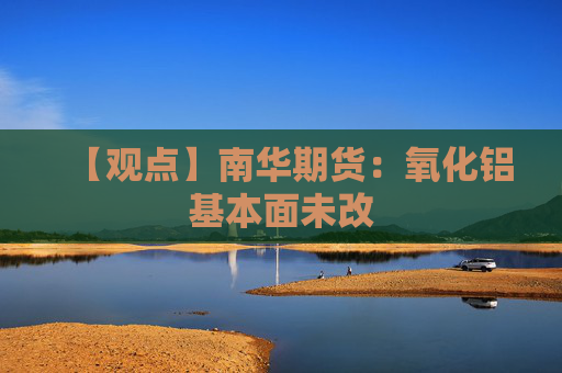 【观点】南华期货：氧化铝基本面未改