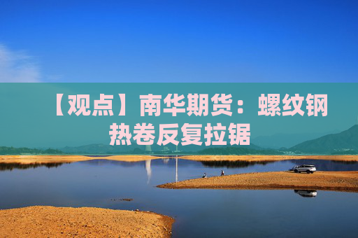 【观点】南华期货：螺纹钢热卷反复拉锯