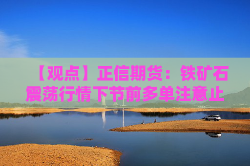 【观点】正信期货：铁矿石震荡行情下节前多单注意止盈