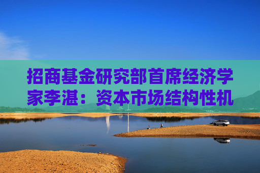招商基金研究部首席经济学家李湛：资本市场结构性机遇与挑战并存