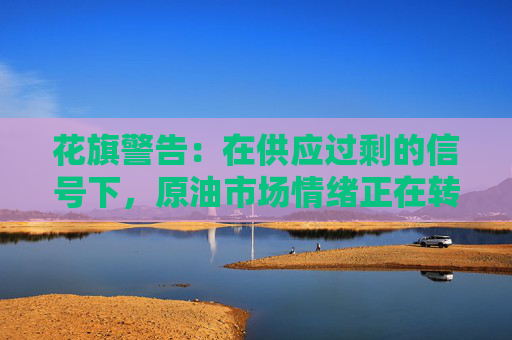 花旗警告：在供应过剩的信号下，原油市场情绪正在转向看跌！