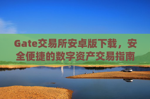 Gate交易所安卓版下载，安全便捷的数字资产交易指南 gate交易所安卓版下载
