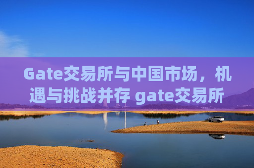 Gate交易所与中国市场，机遇与挑战并存 gate交易所中国