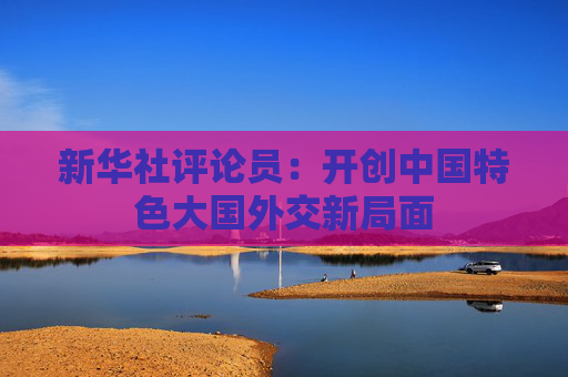 新华社评论员：开创中国特色大国外交新局面