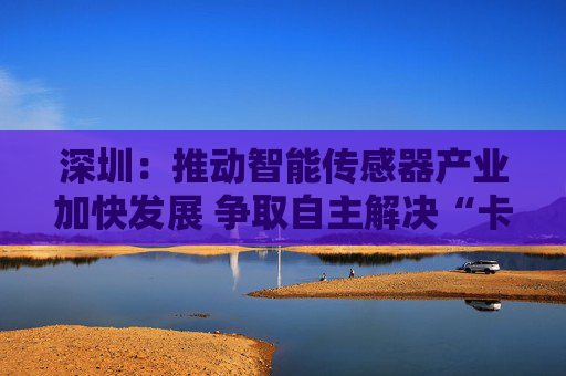 深圳：推动智能传感器产业加快发展 争取自主解决“卡脖子”问题