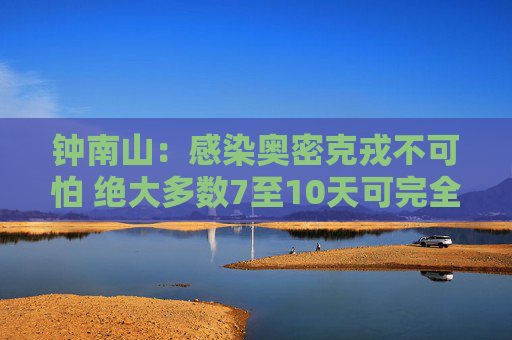 钟南山：感染奥密克戎不可怕 绝大多数7至10天可完全恢复