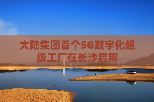 大陆集团首个5G数字化超级工厂在长沙启用