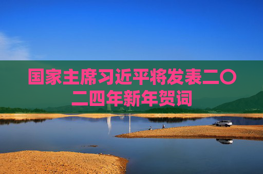 国家主席习近平将发表二〇二四年新年贺词