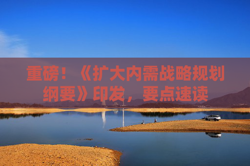 重磅！《扩大内需战略规划纲要》印发，要点速读