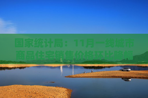 国家统计局：11月一线城市商品住宅销售价格环比降幅略扩，二三线城市环比降幅收窄或与上月相同