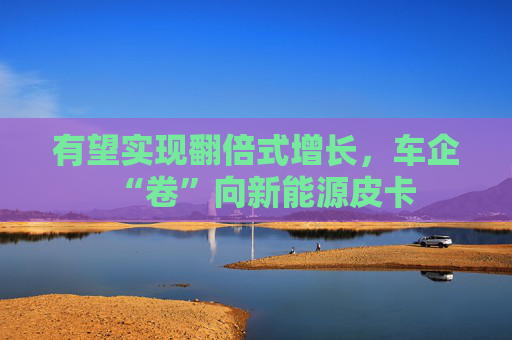 有望实现翻倍式增长，车企“卷”向新能源皮卡