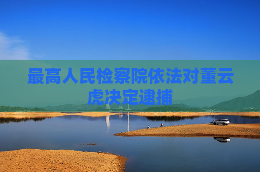 最高人民检察院依法对董云虎决定逮捕