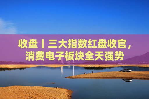 收盘丨三大指数红盘收官，消费电子板块全天强势