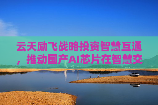 云天励飞战略投资智慧互通，推动国产AI芯片在智慧交通领域应用