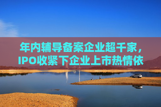 年内辅导备案企业超千家，IPO收紧下企业上市热情依旧