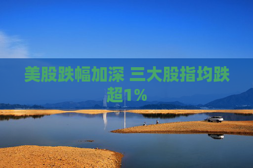 美股跌幅加深 三大股指均跌超1%
