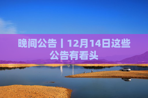 晚间公告丨12月14日这些公告有看头