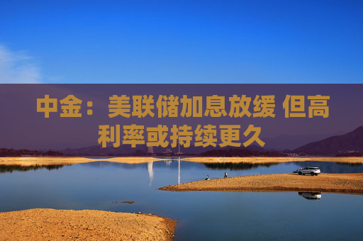 中金：美联储加息放缓 但高利率或持续更久