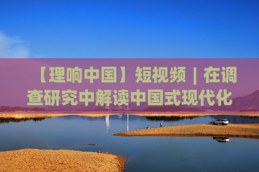 【理响中国】短视频︱在调查研究中解读中国式现代化