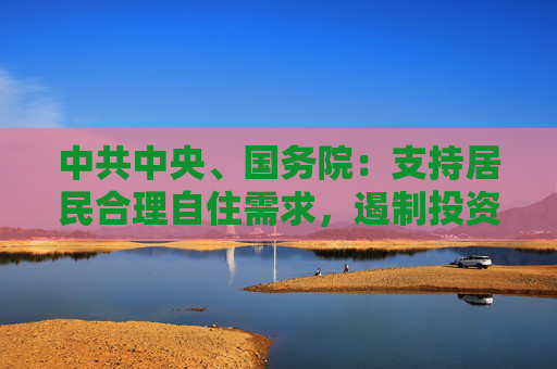 中共中央、国务院：支持居民合理自住需求，遏制投资投机性需求