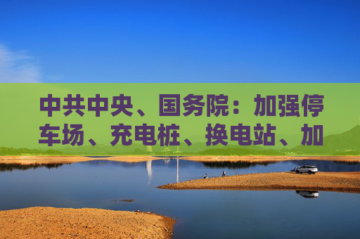 中共中央、国务院：加强停车场、充电桩、换电站、加氢站等配套设施建设