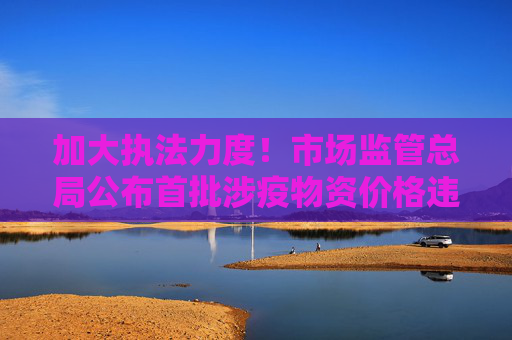 加大执法力度！市场监管总局公布首批涉疫物资价格违法典型案例