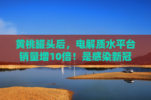 黄桃罐头后，电解质水平台销量增10倍！是感染新冠后的必需品吗