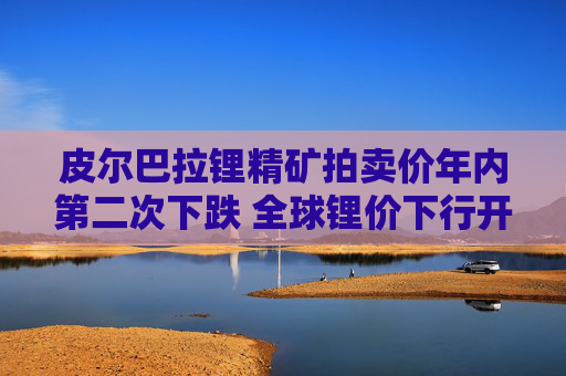 皮尔巴拉锂精矿拍卖价年内第二次下跌 全球锂价下行开始？