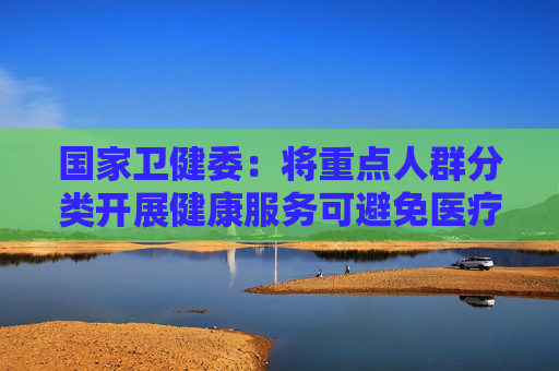 国家卫健委：将重点人群分类开展健康服务可避免医疗资源不必要的浪费