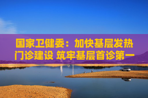国家卫健委：加快基层发热门诊建设 筑牢基层首诊第一道防线