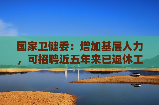 国家卫健委：增加基层人力，可招聘近五年来已退休工作人员