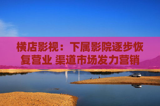 横店影视：下属影院逐步恢复营业 渠道市场发力营销