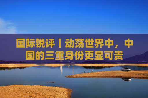 国际锐评丨动荡世界中，中国的三重身份更显可贵