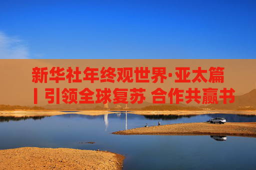 新华社年终观世界·亚太篇丨引领全球复苏 合作共赢书写“亚太奇迹”