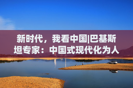 新时代，我看中国|巴基斯坦专家：中国式现代化为人口规模庞大的国家提供绝佳范例