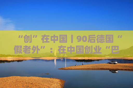“创”在中国丨90后德国“假老外”：在中国创业“巴适”
