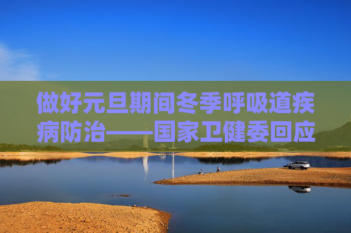 做好元旦期间冬季呼吸道疾病防治——国家卫健委回应热点问题