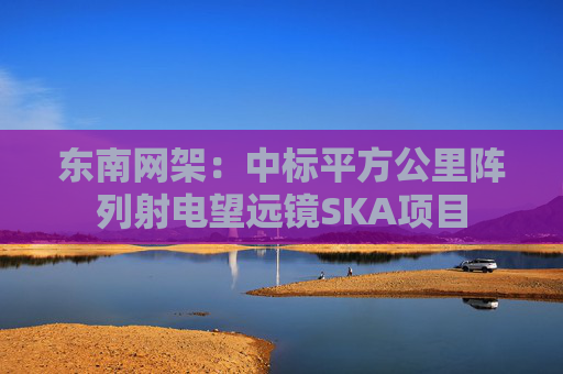 东南网架：中标平方公里阵列射电望远镜SKA项目