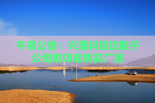 午间公告：兴瑞科技控股子公司拟印尼购买厂房