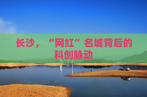 长沙，“网红”名城背后的科创脉动