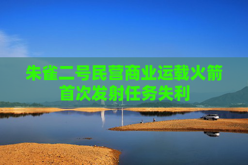 朱雀二号民营商业运载火箭首次发射任务失利