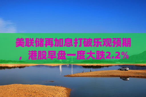 美联储再加息打破乐观预期，港股早盘一度大跌2.2% | 市场观察