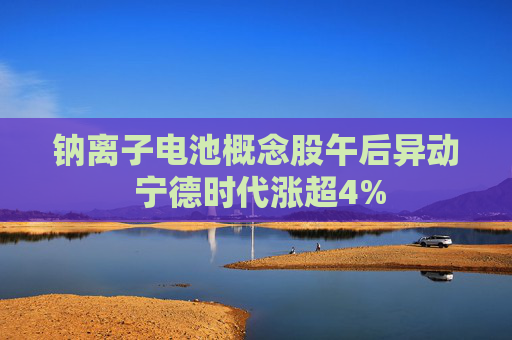 钠离子电池概念股午后异动 宁德时代涨超4%